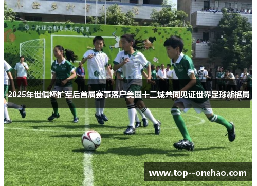 2025年世俱杯扩军后首届赛事落户美国十二城共同见证世界足球新格局