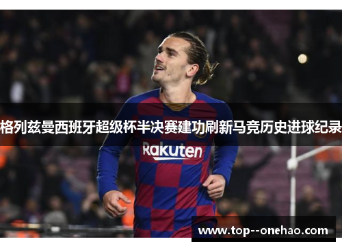 格列兹曼西班牙超级杯半决赛建功刷新马竞历史进球纪录