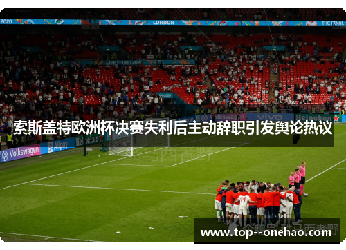索斯盖特欧洲杯决赛失利后主动辞职引发舆论热议