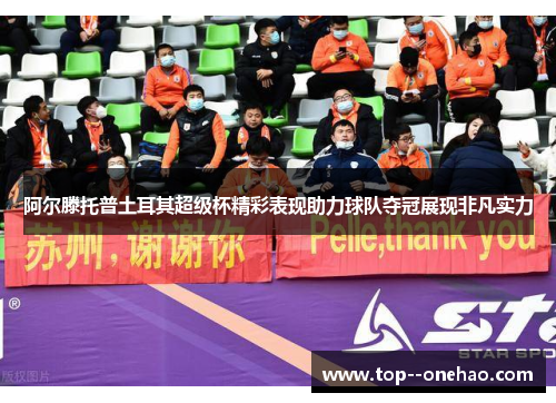 阿尔滕托普土耳其超级杯精彩表现助力球队夺冠展现非凡实力